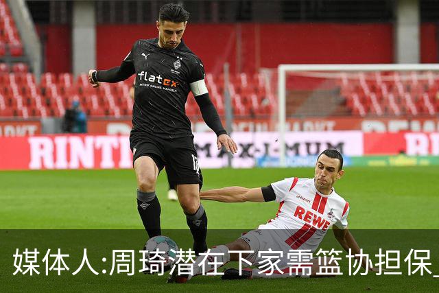 媒体人:周琦潜在下家需篮协担保 篮协不敢担保